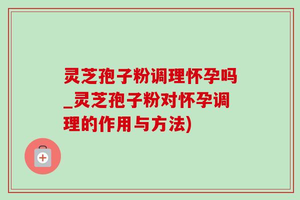 灵芝孢子粉调理怀孕吗_灵芝孢子粉对怀孕调理的作用与方法) 灵芝孢子粉调理怀孕吗_灵芝孢子粉对怀孕调理的作用与方法)
