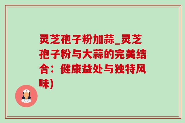 灵芝孢子粉加蒜_灵芝孢子粉与大蒜的完美结合:健康益处与独特风味) 灵芝孢子粉加蒜_灵芝孢子粉与大蒜的完美结合:健康益处与独特风味)