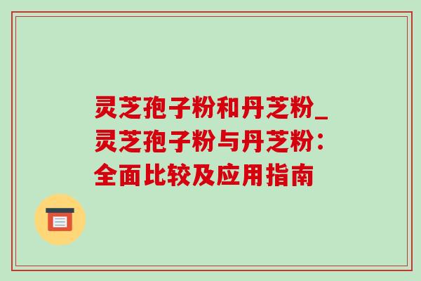 灵芝孢子粉和丹芝粉_灵芝孢子粉与丹芝粉:全面比较及应用指南 灵芝孢子粉和丹芝粉_灵芝孢子粉与丹芝粉:全面比较及应用指南