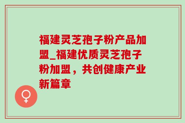 福建灵芝孢子粉产品加盟_福建优质灵芝孢子粉加盟,共创健康产业新篇章 福建灵芝孢子粉产品加盟_福建优质灵芝孢子粉加盟,共创健康产业新篇章