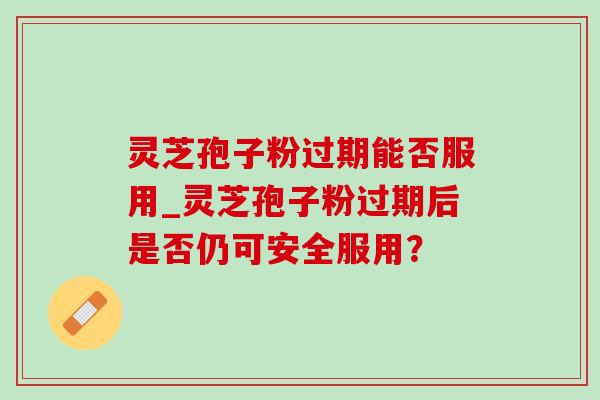 灵芝孢子粉过期能否服用_灵芝孢子粉过期后是否仍可安全服用？