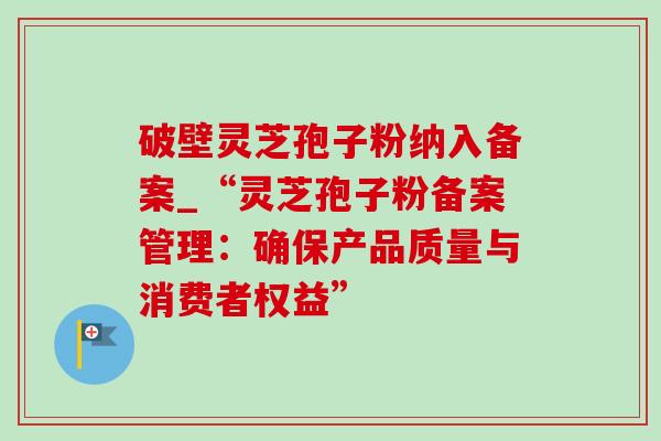 破壁灵芝孢子粉纳入备案_“灵芝孢子粉备案管理：确保产品质量与消费者权益”