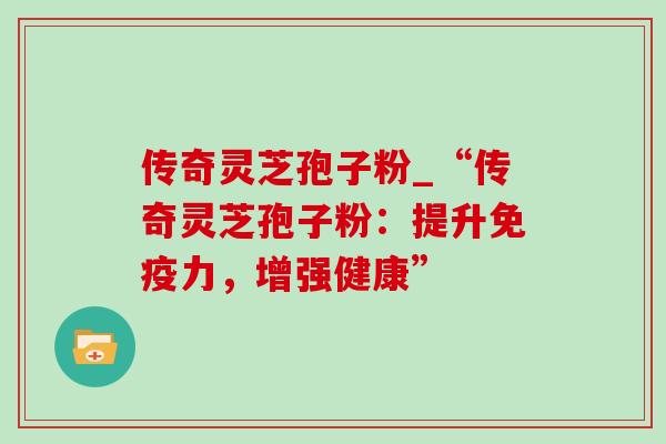 传奇灵芝孢子粉_“传奇灵芝孢子粉:提升免疫力,增强健康” 传奇灵芝孢子粉_“传奇灵芝孢子粉:提升免疫力,增强健康”