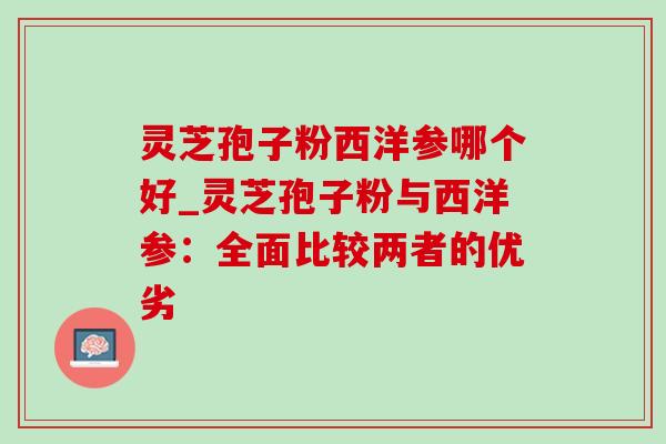 灵芝孢子粉西洋参哪个好_灵芝孢子粉与西洋参:全面比较两者的优劣 灵芝孢子粉西洋参哪个好_灵芝孢子粉与西洋参:全面比较两者的优劣