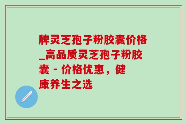 牌灵芝孢子粉胶囊价格_高品质灵芝孢子粉胶囊 - 价格优惠,健康养生之选 牌灵芝孢子粉胶囊价格_高品质灵芝孢子粉胶囊 - 价格优惠,健康养生之选