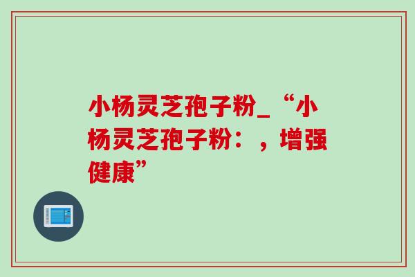 小杨灵芝孢子粉_“小杨灵芝孢子粉:,增强健康” 小杨灵芝孢子粉_“小杨灵芝孢子粉:,增强健康”