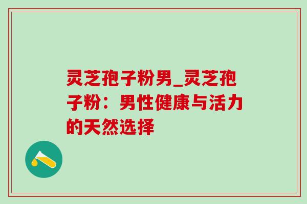 灵芝孢子粉男_灵芝孢子粉:男性健康与活力的天然选择 灵芝孢子粉男_灵芝孢子粉:男性健康与活力的天然选择