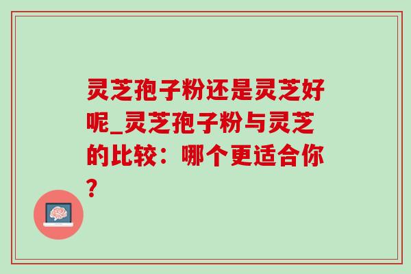 灵芝孢子粉还是灵芝好呢_灵芝孢子粉与灵芝的比较:哪个更适合你? 灵芝孢子粉还是灵芝好呢_灵芝孢子粉与灵芝的比较:哪个更适合你?