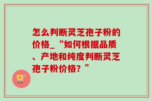 怎么判断灵芝孢子粉的价格_“如何根据品质、产地和纯度判断灵芝孢子粉价格?” 怎么判断灵芝孢子粉的价格_“如何根据品质、产地和纯度判断灵芝孢子粉价格?”