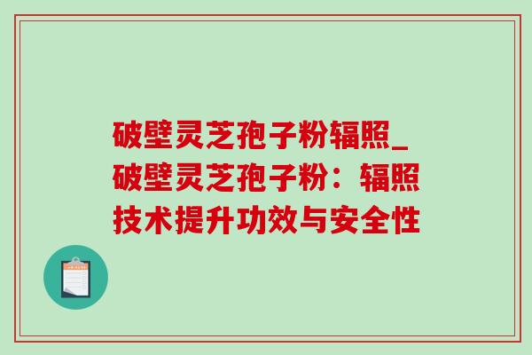 破壁灵芝孢子粉辐照_破壁灵芝孢子粉:辐照技术提升功效与安全性 破壁灵芝孢子粉辐照_破壁灵芝孢子粉:辐照技术提升功效与安全性