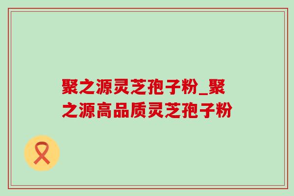 聚之源灵芝孢子粉_聚之源高品质灵芝孢子粉 聚之源灵芝孢子粉_聚之源高品质灵芝孢子粉