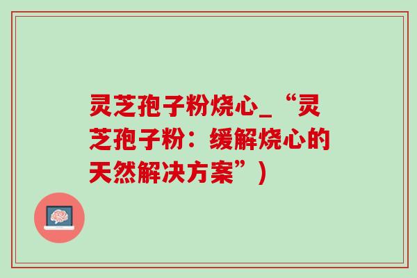 灵芝孢子粉烧心_“灵芝孢子粉:缓解烧心的天然解决方案”) 灵芝孢子粉烧心_“灵芝孢子粉:缓解烧心的天然解决方案”)
