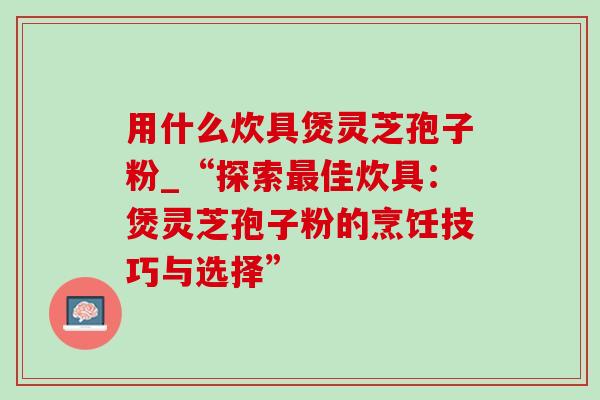用什么炊具煲灵芝孢子粉_“探索佳炊具:煲灵芝孢子粉的烹饪技巧与选择” 用什么炊具煲灵芝孢子粉_“探索佳炊具:煲灵芝孢子粉的烹饪技巧与选择”