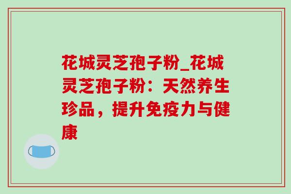 花城灵芝孢子粉_花城灵芝孢子粉:天然养生珍品,提升免疫力与健康 花城灵芝孢子粉_花城灵芝孢子粉:天然养生珍品,提升免疫力与健康