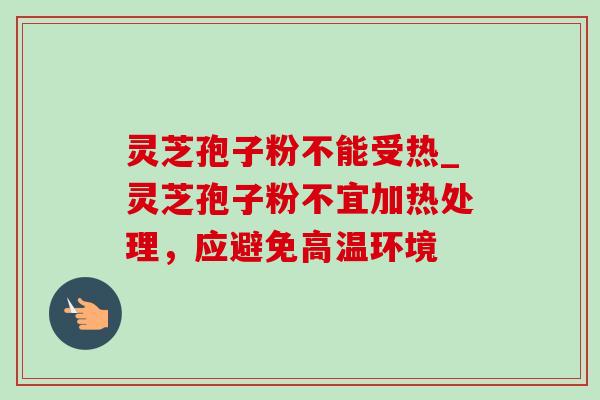 灵芝孢子粉不能受热_灵芝孢子粉不宜加热处理，应避免高温环境