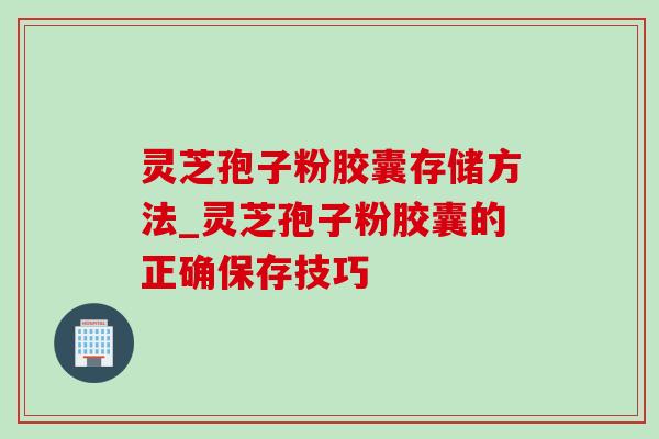灵芝孢子粉胶囊存储方法_灵芝孢子粉胶囊的正确保存技巧