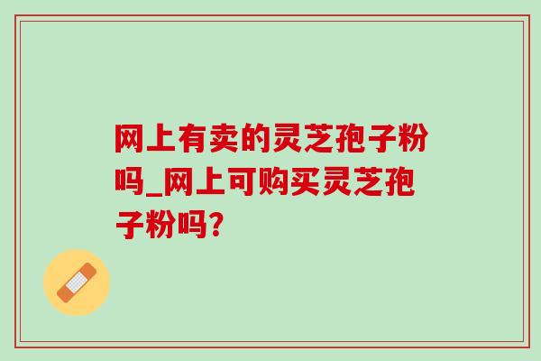 网上有卖的灵芝孢子粉吗_网上可购买灵芝孢子粉吗? 网上有卖的灵芝孢子粉吗_网上可购买灵芝孢子粉吗?