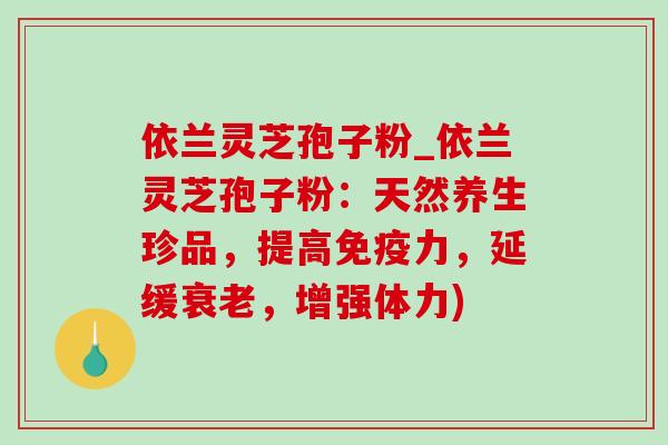 依兰灵芝孢子粉_依兰灵芝孢子粉:天然养生珍品,提高免疫力,延缓,增强体力) 依兰灵芝孢子粉_依兰灵芝孢子粉:天然养生珍品,提高免疫力,延缓,增强体力)