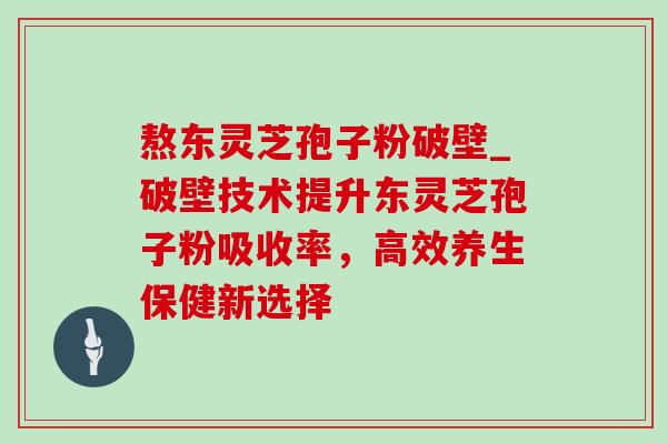 熬东灵芝孢子粉破壁_破壁技术提升东灵芝孢子粉吸收率,高效养生保健新选择 熬东灵芝孢子粉破壁_破壁技术提升东灵芝孢子粉吸收率,高效养生保健新选择