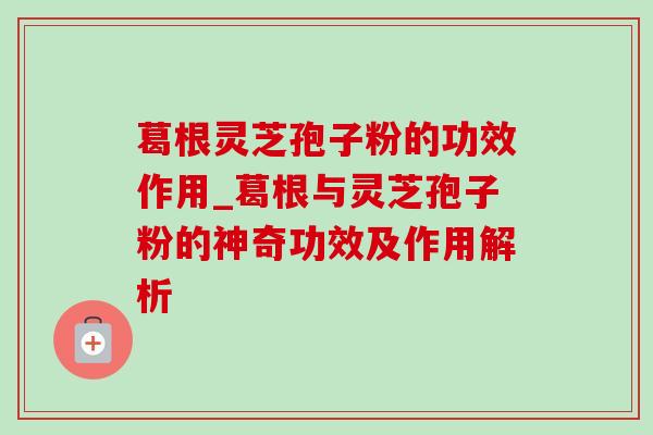 葛根灵芝孢子粉的功效作用_葛根与灵芝孢子粉的神奇功效及作用解析 葛根灵芝孢子粉的功效作用_葛根与灵芝孢子粉的神奇功效及作用解析