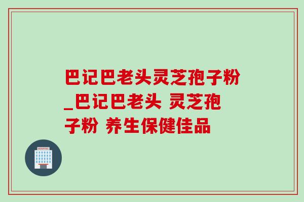 巴记巴老头灵芝孢子粉_巴记巴老头 灵芝孢子粉 养生保健佳品 巴记巴老头灵芝孢子粉_巴记巴老头 灵芝孢子粉 养生保健佳品