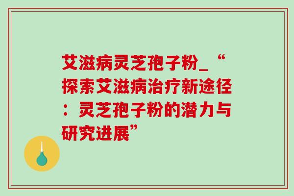 艾滋灵芝孢子粉_“探索艾滋新途径:灵芝孢子粉的潜力与研究进展” 艾滋灵芝孢子粉_“探索艾滋新途径:灵芝孢子粉的潜力与研究进展”