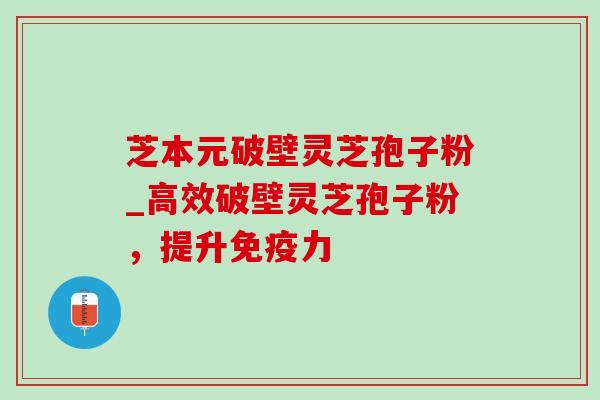 芝本元破壁灵芝孢子粉_高效破壁灵芝孢子粉,提升免疫力 芝本元破壁灵芝孢子粉_高效破壁灵芝孢子粉,提升免疫力