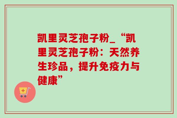 凯里灵芝孢子粉_“凯里灵芝孢子粉:天然养生珍品,提升免疫力与健康” 凯里灵芝孢子粉_“凯里灵芝孢子粉:天然养生珍品,提升免疫力与健康”