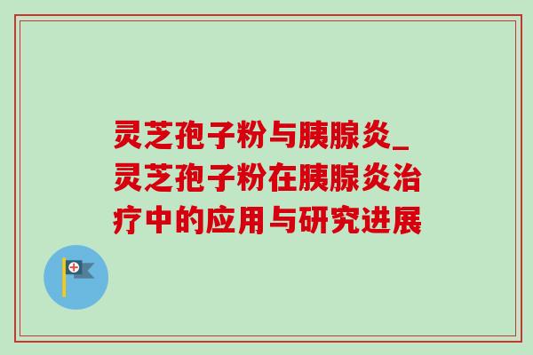 灵芝孢子粉与胰腺炎_灵芝孢子粉在胰腺炎中的应用与研究进展 灵芝孢子粉与胰腺炎_灵芝孢子粉在胰腺炎中的应用与研究进展