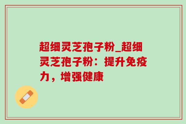 超细灵芝孢子粉_超细灵芝孢子粉：提升免疫力，增强健康