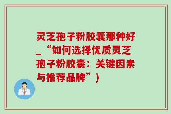 灵芝孢子粉胶囊那种好_“如何选择优质灵芝孢子粉胶囊:关键因素与推荐品牌”) 灵芝孢子粉胶囊那种好_“如何选择优质灵芝孢子粉胶囊:关键因素与推荐品牌”)