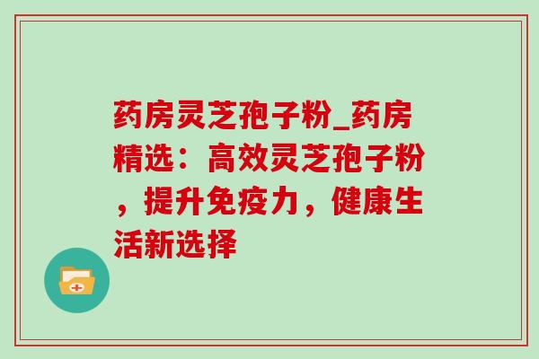 药房灵芝孢子粉_药房精选：高效灵芝孢子粉，提升免疫力，健康生活新选择