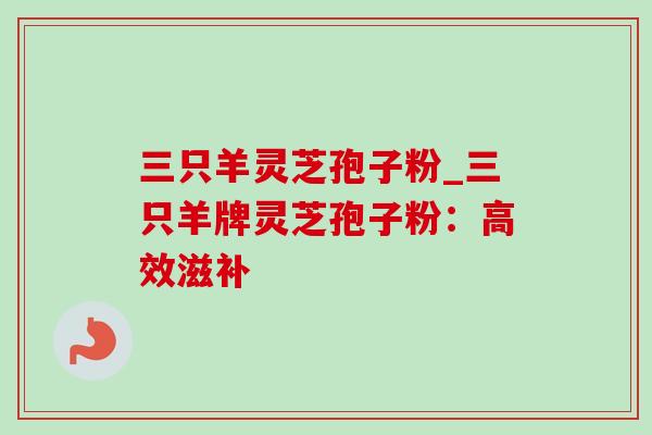 三只羊灵芝孢子粉_三只羊牌灵芝孢子粉:高效滋补 三只羊灵芝孢子粉_三只羊牌灵芝孢子粉:高效滋补