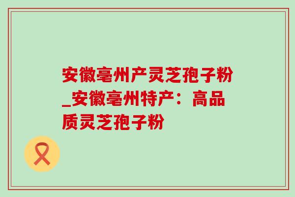 安徽亳州产灵芝孢子粉_安徽亳州特产：高品质灵芝孢子粉