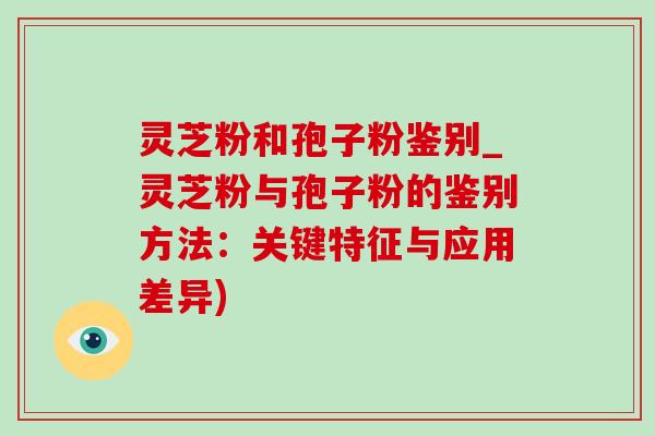 灵芝粉和孢子粉鉴别_灵芝粉与孢子粉的鉴别方法:关键特征与应用差异) 灵芝粉和孢子粉鉴别_灵芝粉与孢子粉的鉴别方法:关键特征与应用差异)
