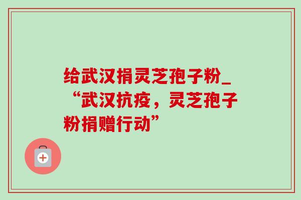 给武汉捐灵芝孢子粉_“武汉抗疫，灵芝孢子粉捐赠行动”