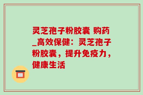 灵芝孢子粉胶囊 购药_高效保健:灵芝孢子粉胶囊,提升免疫力,健康生活 灵芝孢子粉胶囊 购药_高效保健:灵芝孢子粉胶囊,提升免疫力,健康生活