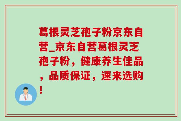 葛根灵芝孢子粉京东自营_京东自营葛根灵芝孢子粉,健康养生佳品,品质保证,速来选购! 葛根灵芝孢子粉京东自营_京东自营葛根灵芝孢子粉,健康养生佳品,品质保证,速来选购!