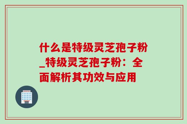 什么是特级灵芝孢子粉_特级灵芝孢子粉:全面解析其功效与应用 什么是特级灵芝孢子粉_特级灵芝孢子粉:全面解析其功效与应用