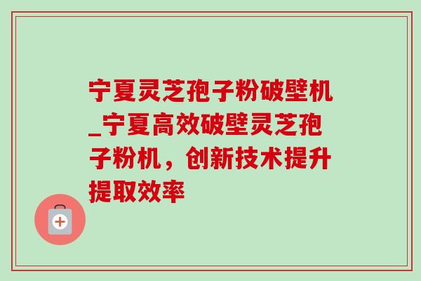 宁夏灵芝孢子粉破壁机_宁夏高效破壁灵芝孢子粉机,创新技术提升提取效率 宁夏灵芝孢子粉破壁机_宁夏高效破壁灵芝孢子粉机,创新技术提升提取效率