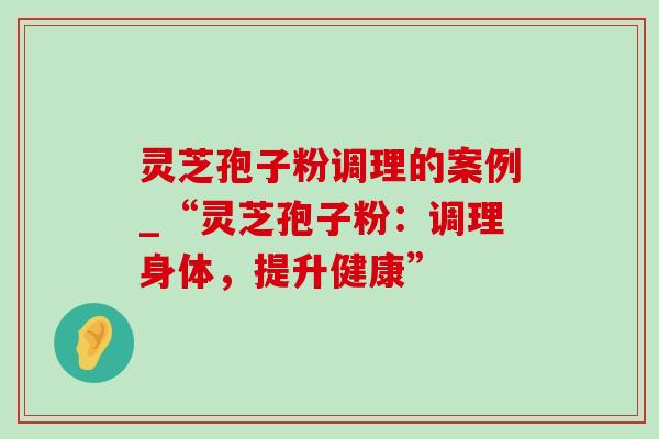 灵芝孢子粉调理的案例_“灵芝孢子粉:调理身体,提升健康” 灵芝孢子粉调理的案例_“灵芝孢子粉:调理身体,提升健康”
