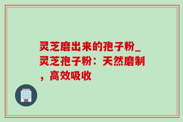 灵芝磨出来的孢子粉_灵芝孢子粉:天然磨制,高效吸收 灵芝磨出来的孢子粉_灵芝孢子粉:天然磨制,高效吸收