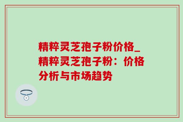 精粹灵芝孢子粉价格_精粹灵芝孢子粉：价格分析与市场趋势