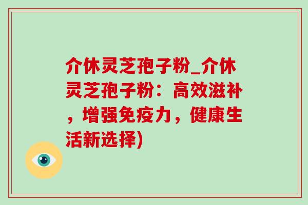 介休灵芝孢子粉_介休灵芝孢子粉:高效滋补,增强免疫力,健康生活新选择) 介休灵芝孢子粉_介休灵芝孢子粉:高效滋补,增强免疫力,健康生活新选择)
