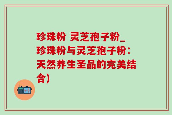 珍珠粉 灵芝孢子粉_珍珠粉与灵芝孢子粉:天然养生圣品的完美结合) 珍珠粉 灵芝孢子粉_珍珠粉与灵芝孢子粉:天然养生圣品的完美结合)