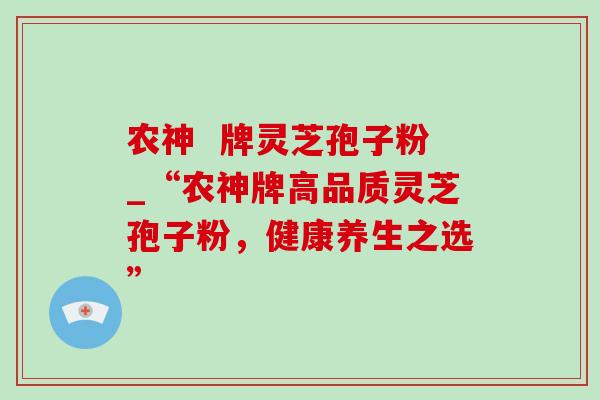 农神 牌灵芝孢子粉_“农神牌高品质灵芝孢子粉,健康养生之选” 农神 牌灵芝孢子粉_“农神牌高品质灵芝孢子粉,健康养生之选”