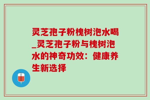 灵芝孢子粉槐树泡水喝_灵芝孢子粉与槐树泡水的神奇功效:健康养生新选择 灵芝孢子粉槐树泡水喝_灵芝孢子粉与槐树泡水的神奇功效:健康养生新选择