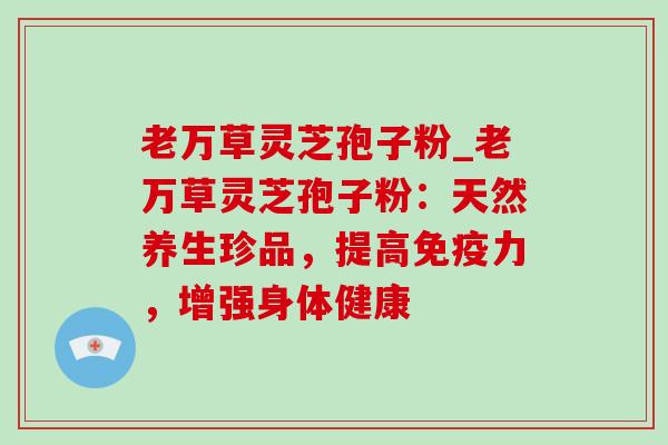 老万草灵芝孢子粉_老万草灵芝孢子粉:天然养生珍品,提高免疫力,增强身体健康 老万草灵芝孢子粉_老万草灵芝孢子粉:天然养生珍品,提高免疫力,增强身体健康