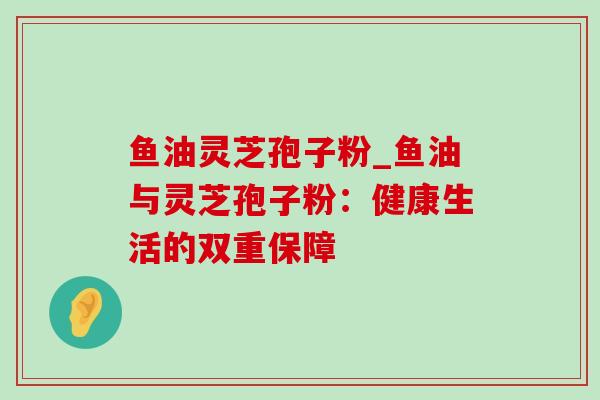 鱼油灵芝孢子粉_鱼油与灵芝孢子粉:健康生活的双重保障 鱼油灵芝孢子粉_鱼油与灵芝孢子粉:健康生活的双重保障