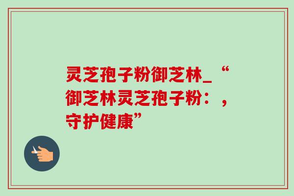 灵芝孢子粉御芝林_“御芝林灵芝孢子粉:,守护健康” 灵芝孢子粉御芝林_“御芝林灵芝孢子粉:,守护健康”